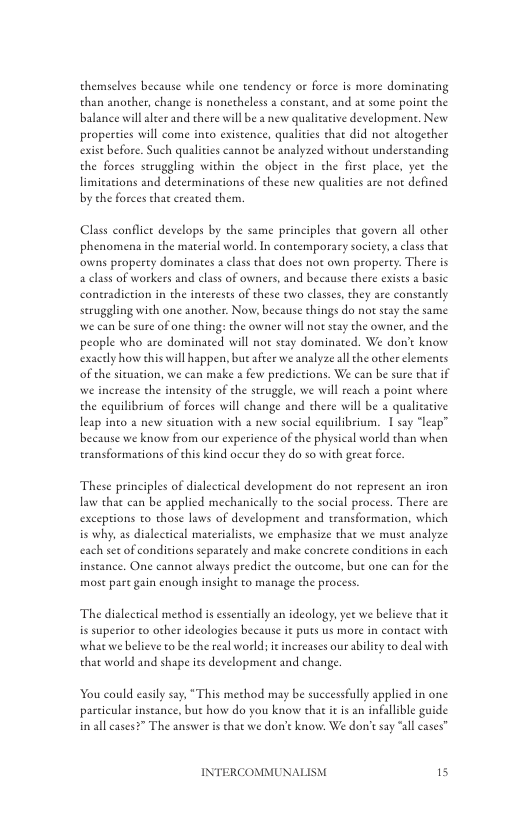 themselves because while one tendency o force is more dominating than another, change is nonetheless a constant, and at some point the balance will aleer and there will be a new qualiative development. New propertics will come into existence, qualities that did not alcogecher exist before. Such qualiies cannot be analyzed without understanding the forces struggling within the objec in the first place, yet the limitations and determinations of these new qualities are not defined by the forces that created them,  Class conflet develops by the same principles that govern all other phenomena in the material world. In contemporary society,classthat owns property dominates a class that does not own property. There is a class of workers and class of owners, and because there exists # basic coneradiction in the interests of these two classes, they are constantly seruggling with one another. Now, because things do no stay the same we can be sure of one thing: the owner will not stay the owner, and the people who are dominated will not seay dominated. We don’t know exacely how ehis will happen, but afier we analyze all the other clements of the situation, we can make a few predictions. We can be sure that if we increase the intensity of the struggle, we will reach a poine where the equilibrium of forces will change and there will be a qualicarive leap inco a new situation with 4 new social equilibrium. 1 say “leap” because we know from our experience of the physical world than when eransformations of this kind oceur they do so with great force.  These principles of dialeeical development do not represent an iron law that can be applied mechanically to the social process. There are excepions to those laws of development and transformacion, which is why, s dialecical materialises, we emphasize that we must analyze each set of conditions separately and make conerete conditions in each instance. One cannot always predict the outcome, but one can for the most pare gain enough insight to manage the process.  The dialectical method i essentially an ideology, yet we believe that it is superior to other ideologies because it puts us more in contace with what we believe to be the real world; it inereases our ability to deal with that world and shape its developmene and change.  You could asiy say, “This method may be successfully applicd in one particular inseance, bue how do you know thac it is an infallible guide in all ases?” The answer is tha we don’t know. We don’t say “al cases”  INTERCOMMUNAI 